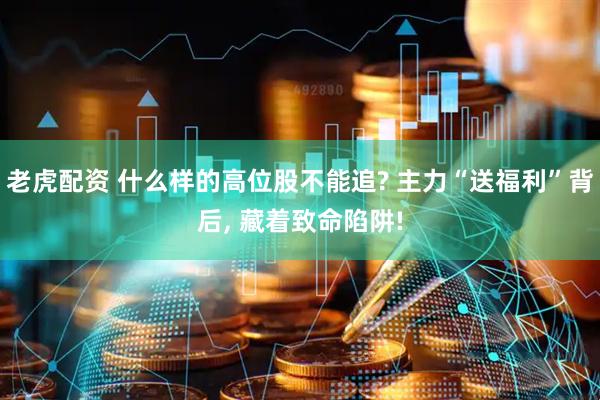 老虎配资 什么样的高位股不能追? 主力“送福利”背后, 藏着致命陷阱!