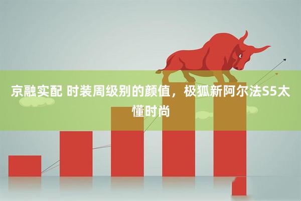 京融实配 时装周级别的颜值，极狐新阿尔法S5太懂时尚