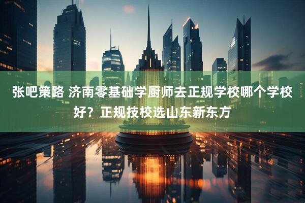 张吧策路 济南零基础学厨师去正规学校哪个学校好？正规技校选山东新东方