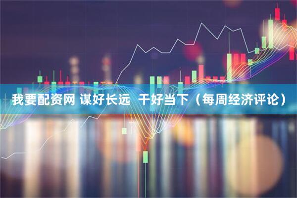 我要配资网 谋好长远  干好当下（每周经济评论）