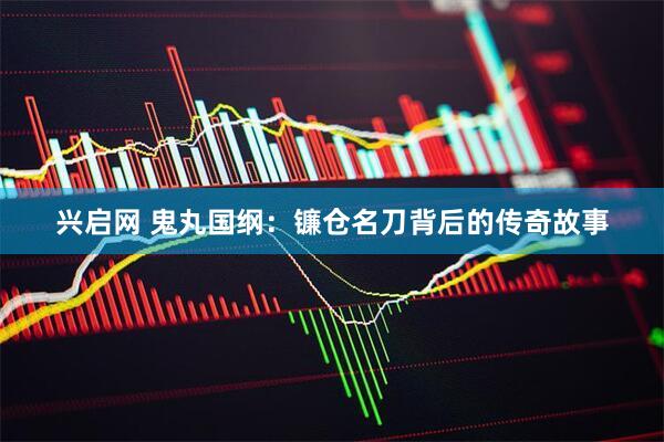 兴启网 鬼丸国纲：镰仓名刀背后的传奇故事