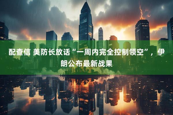 配查信 美防长放话“一周内完全控制领空”，伊朗公布最新战果