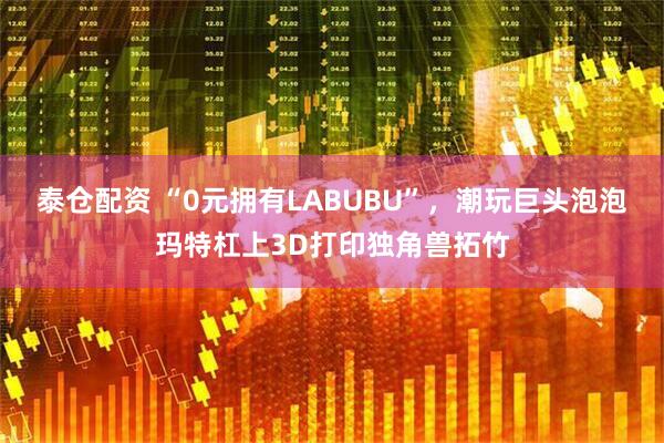 泰仓配资 “0元拥有LABUBU”，潮玩巨头泡泡玛特杠上3D打印独角兽拓竹