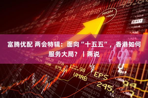 富腾优配 两会特辑：面向“十五五”，香港如何服务大局？丨两说