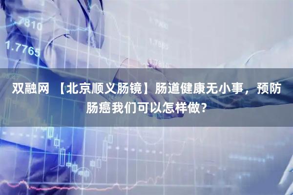 双融网 【北京顺义肠镜】肠道健康无小事，预防肠癌我们可以怎样做？