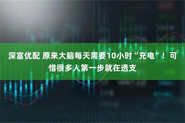 深富优配 原来大脑每天需要10小时“充电”！可惜很多人第一步就在透支