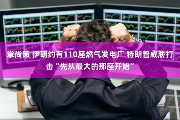 掌尚策 伊朗约有110座燃气发电厂 特朗普威胁打击“先从最大的那座开始”