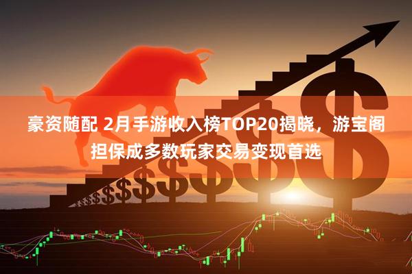 豪资随配 2月手游收入榜TOP20揭晓，游宝阁担保成多数玩家交易变现首选