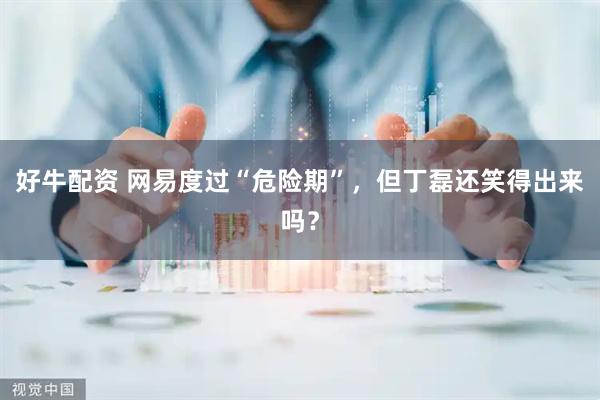 好牛配资 网易度过“危险期”，但丁磊还笑得出来吗？