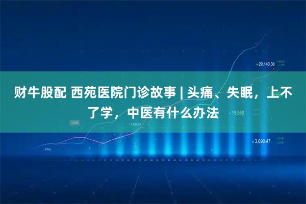 财牛股配 西苑医院门诊故事 | 头痛、失眠，上不了学，中医有什么办法