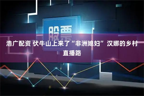浩广配资 伏牛山上来了“非洲媳妇” 汉娜的乡村直播路