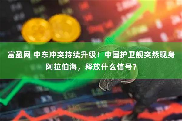 富盈网 中东冲突持续升级！中国护卫舰突然现身阿拉伯海，释放什么信号？