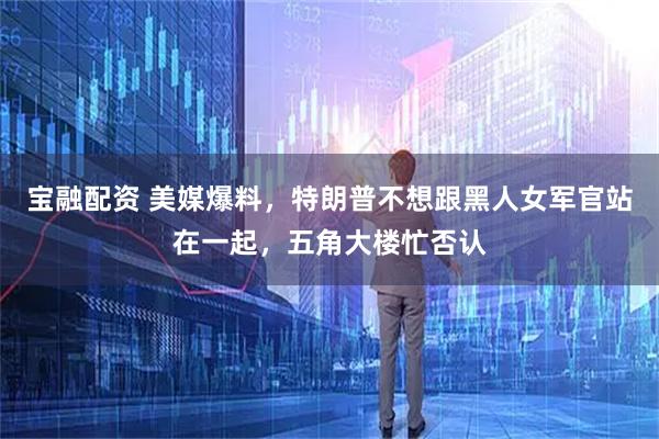 宝融配资 美媒爆料，特朗普不想跟黑人女军官站在一起，五角大楼忙否认