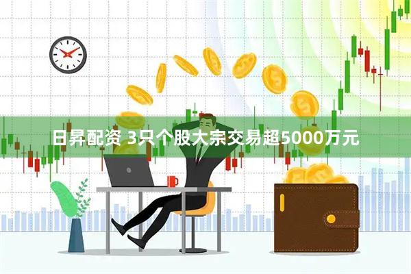 日昇配资 3只个股大宗交易超5000万元