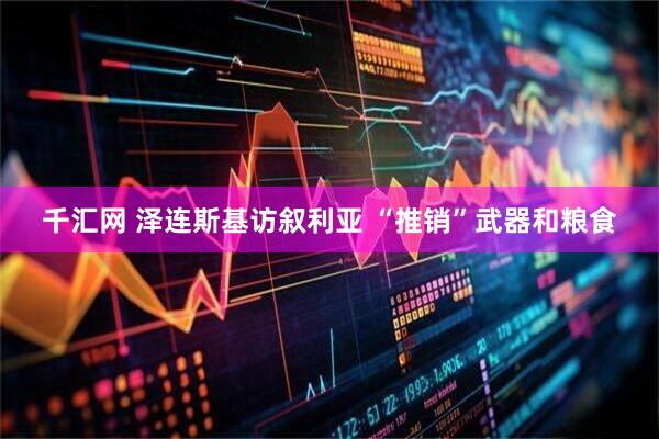 千汇网 泽连斯基访叙利亚 “推销”武器和粮食