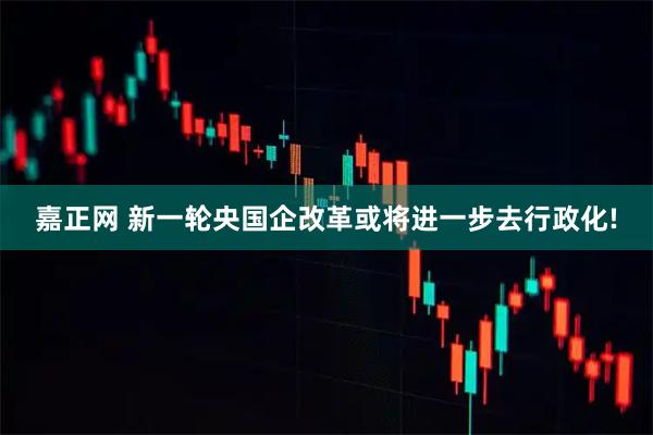 嘉正网 新一轮央国企改革或将进一步去行政化!