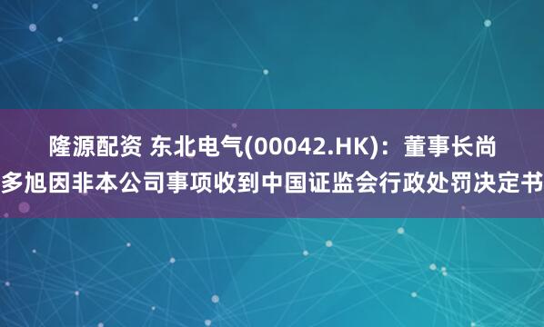 隆源配资 东北电气(00042.HK)：董事长尚多旭因非本公司事项收到中国证监会行政处罚决定书