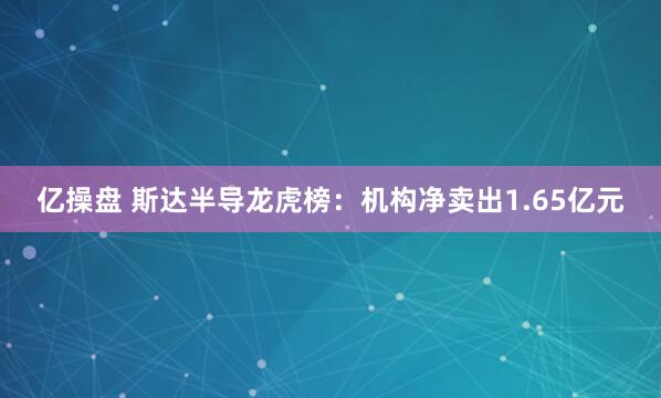亿操盘 斯达半导龙虎榜：机构净卖出1.65亿元