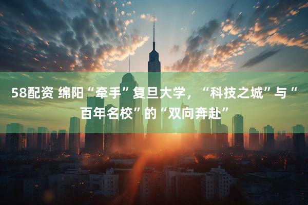 58配资 绵阳“牵手”复旦大学，“科技之城”与“百年名校”的“双向奔赴”