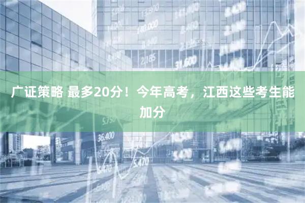 广证策略 最多20分！今年高考，江西这些考生能加分