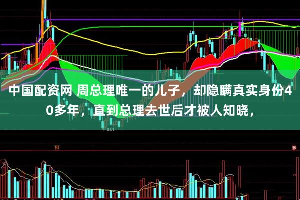 中国配资网 周总理唯一的儿子，却隐瞒真实身份40多年，直到总理去世后才被人知晓，