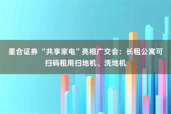 星合证券 “共享家电”亮相广交会：长租公寓可扫码租用扫地机、洗地机