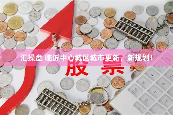 汇操盘 临沂中心城区城市更新，新规划！