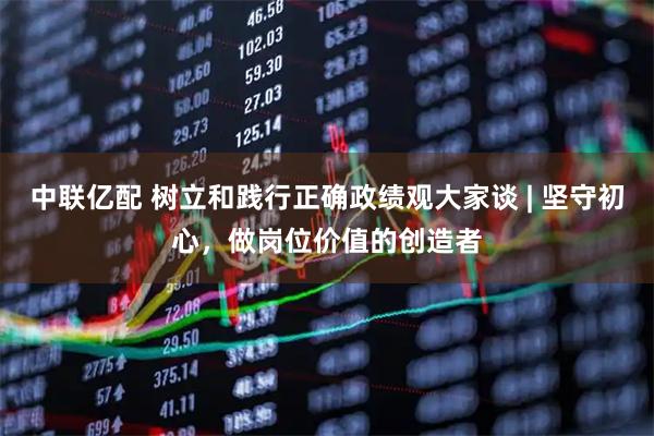 中联亿配 树立和践行正确政绩观大家谈 | 坚守初心，做岗位价值的创造者