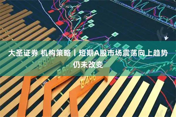 大圣证券 机构策略丨短期A股市场震荡向上趋势仍未改变