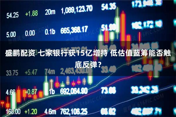 盛鹏配资 七家银行获15亿增持 低估值蓝筹能否触底反弹？