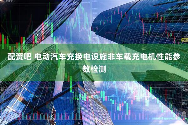配资吧 电动汽车充换电设施非车载充电机性能参数检测