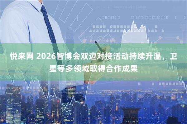 悦来网 2026智博会双边对接活动持续升温，卫星等多领域取得合作成果