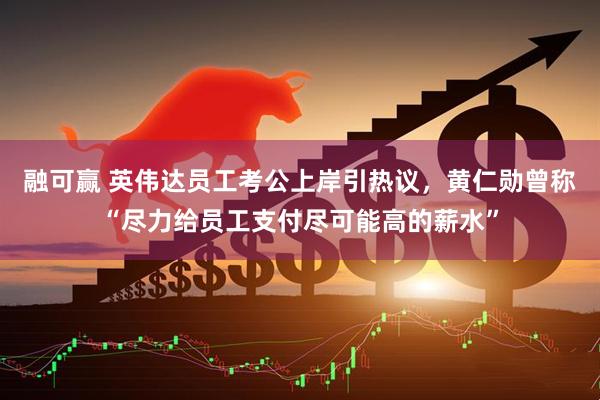 融可赢 英伟达员工考公上岸引热议，黄仁勋曾称“尽力给员工支付尽可能高的薪水”