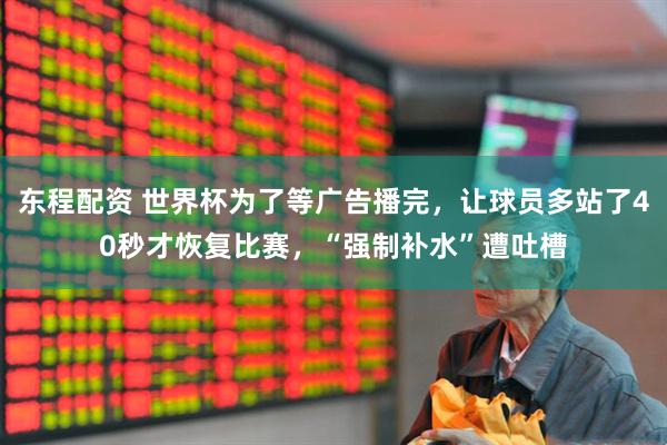 东程配资 世界杯为了等广告播完，让球员多站了40秒才恢复比赛，“强制补水”遭吐槽