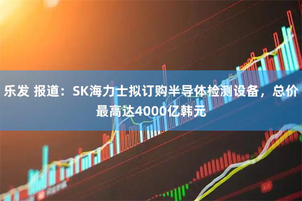 乐发 报道:SK海力士拟订购半导体检测设备,总价最高达4000亿韩元