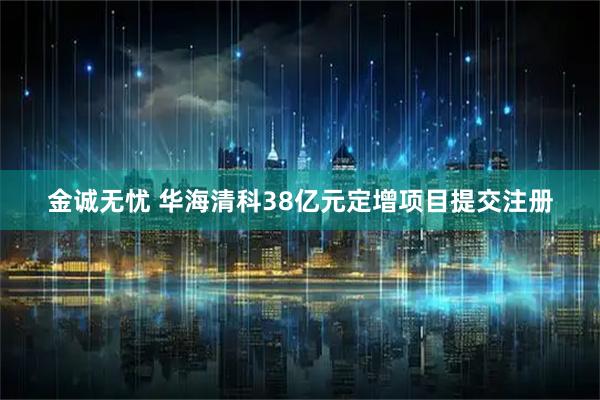 金诚无忧 华海清科38亿元定增项目提交注册