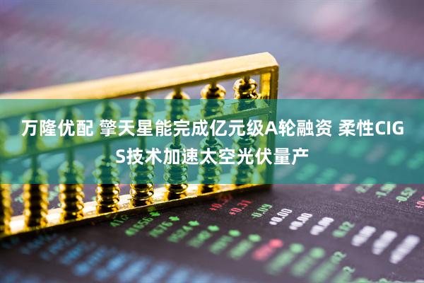 万隆优配 擎天星能完成亿元级A轮融资 柔性CIGS技术加速太空光伏量产