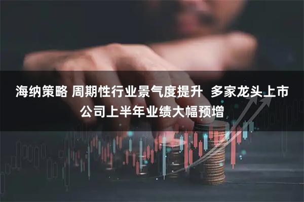 海纳策略 周期性行业景气度提升  多家龙头上市公司上半年业绩大幅预增