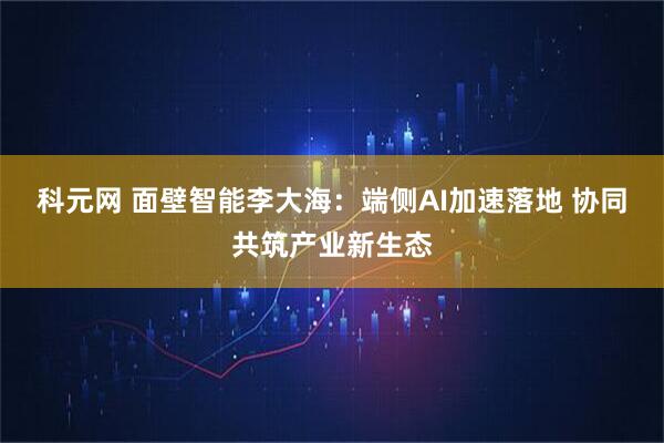 科元网 面壁智能李大海：端侧AI加速落地 协同共筑产业新生态