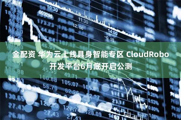 金配资 华为云上线具身智能专区 CloudRobo开发平台6月底开启公测