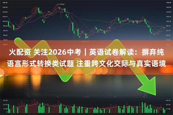 火配资 关注2026中考｜英语试卷解读：摒弃纯语言形式转换类试题 注重跨文化交际与真实语境