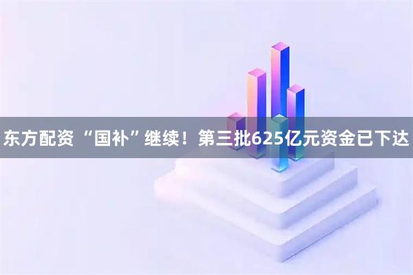 东方配资 “国补”继续！第三批625亿元资金已下达