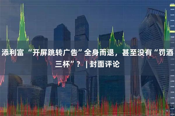 添利富 “开屏跳转广告”全身而退，甚至没有“罚酒三杯”？ | 封面评论