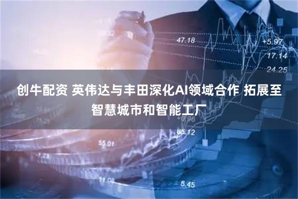 创牛配资 英伟达与丰田深化AI领域合作 拓展至智慧城市和智能工厂