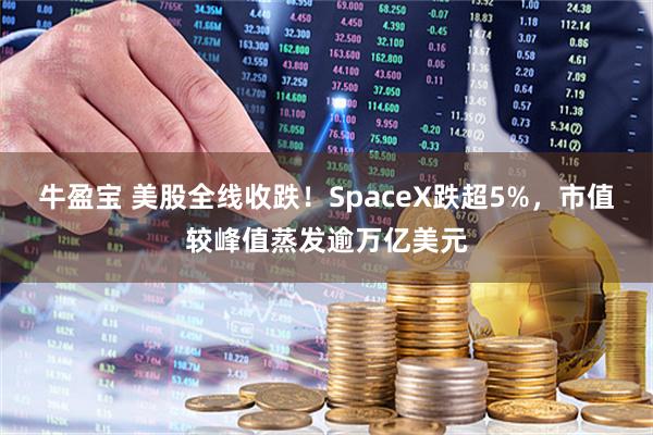 牛盈宝 美股全线收跌!SpaceX跌超5%,市值较峰值蒸发逾万亿美元