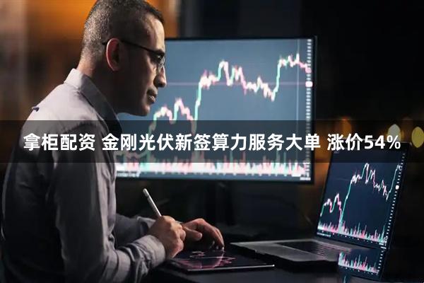 拿柜配资 金刚光伏新签算力服务大单 涨价54%