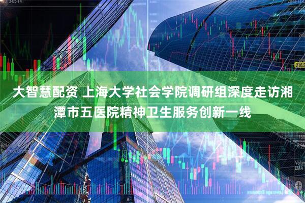 大智慧配资 上海大学社会学院调研组深度走访湘潭市五医院精神卫生服务创新一线