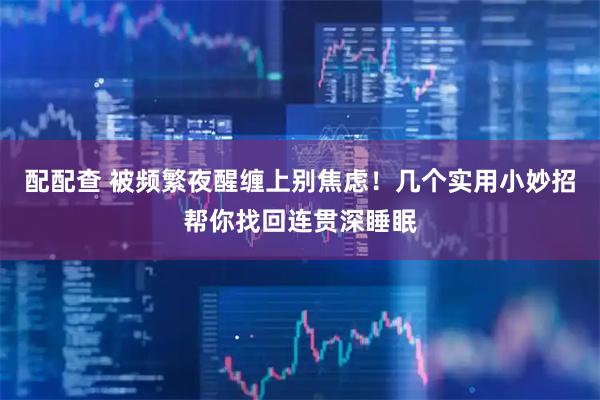 配配查 被频繁夜醒缠上别焦虑！几个实用小妙招帮你找回连贯深睡眠