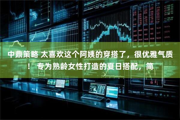 中鼎策略 太喜欢这个阿姨的穿搭了，很优雅气质！ 专为熟龄女性打造的夏日搭配，简