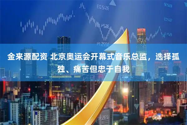金来源配资 北京奥运会开幕式音乐总监，选择孤独、痛苦但忠于自我